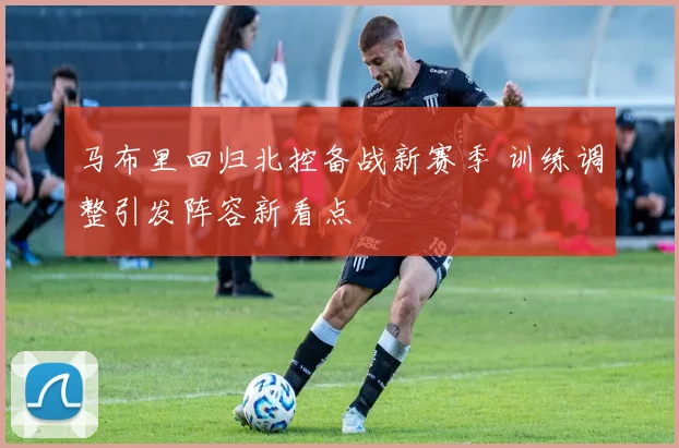 马布里回归北控备战新赛季 训练调整引发阵容新看点