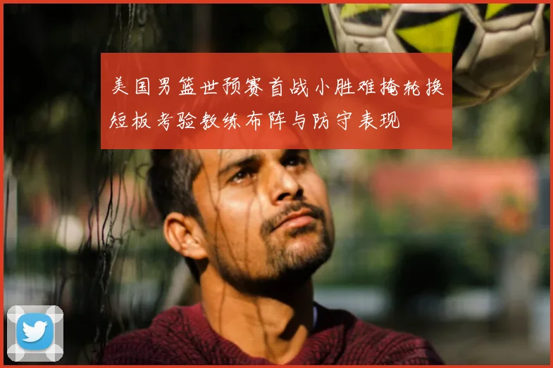 美国男篮世预赛首战小胜难掩轮换短板考验教练布阵与防守表现