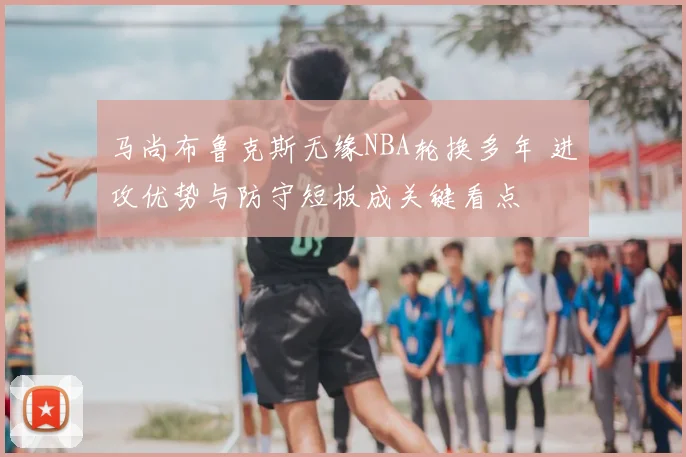 马尚布鲁克斯无缘NBA轮换多年 进攻优势与防守短板成关键看点