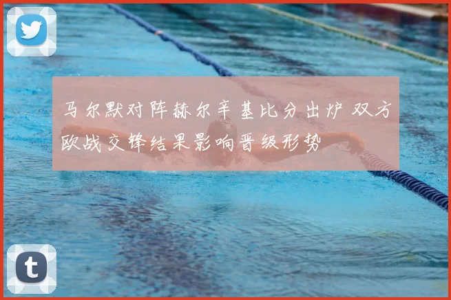 马尔默对阵赫尔辛基比分出炉 双方欧战交锋结果影响晋级形势