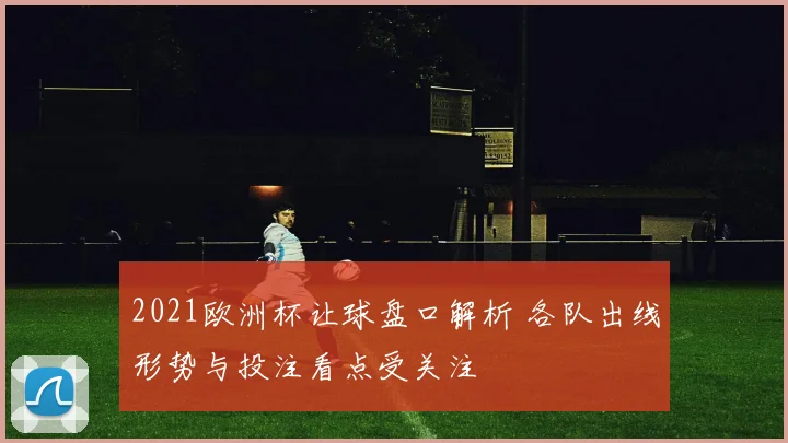 2021欧洲杯让球盘口解析 各队出线形势与投注看点受关注