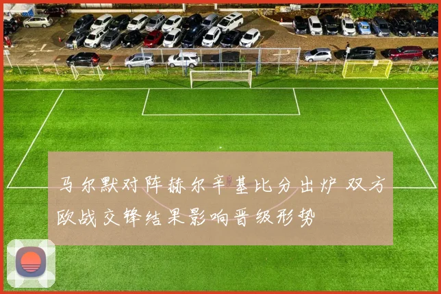 马尔默对阵赫尔辛基比分出炉 双方欧战交锋结果影响晋级形势